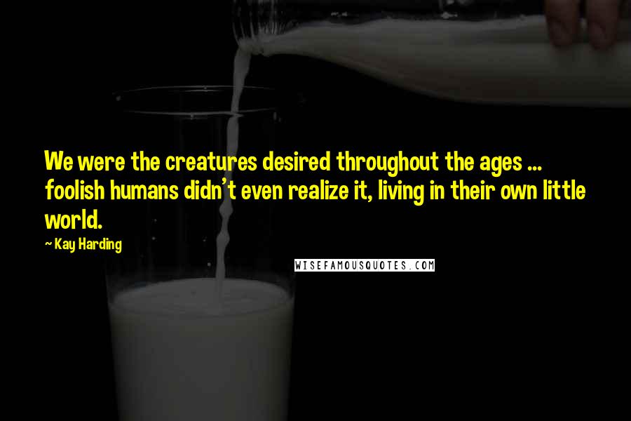 Kay Harding Quotes: We were the creatures desired throughout the ages ... foolish humans didn't even realize it, living in their own little world.