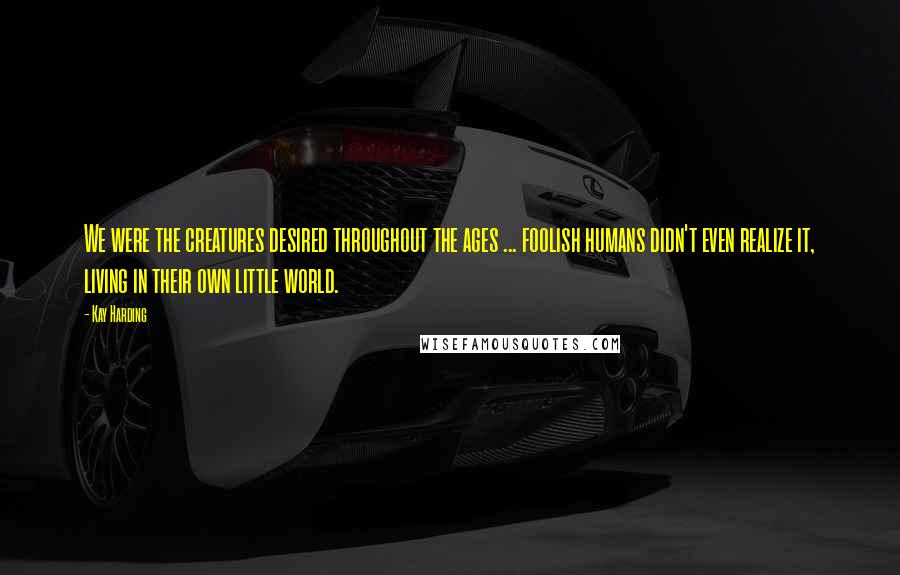 Kay Harding Quotes: We were the creatures desired throughout the ages ... foolish humans didn't even realize it, living in their own little world.