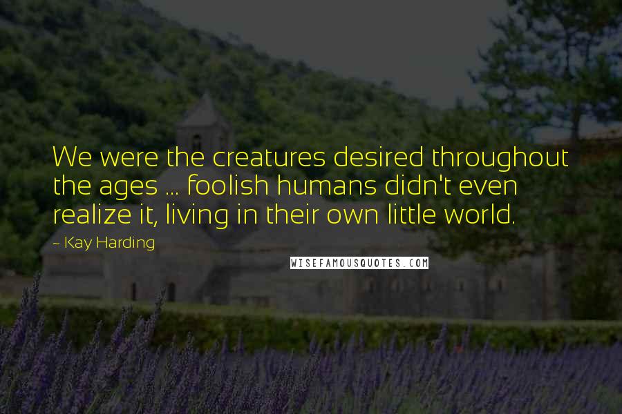 Kay Harding Quotes: We were the creatures desired throughout the ages ... foolish humans didn't even realize it, living in their own little world.