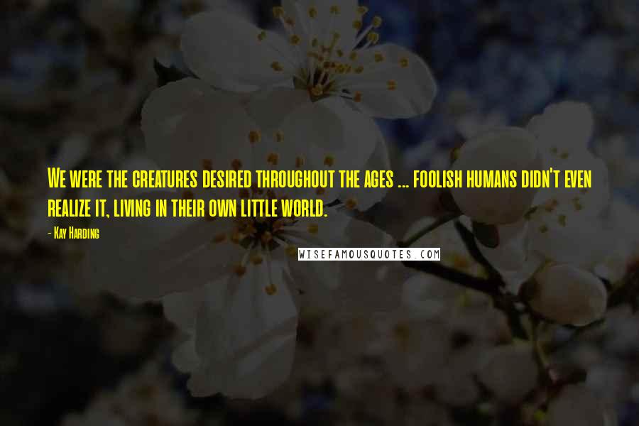 Kay Harding Quotes: We were the creatures desired throughout the ages ... foolish humans didn't even realize it, living in their own little world.