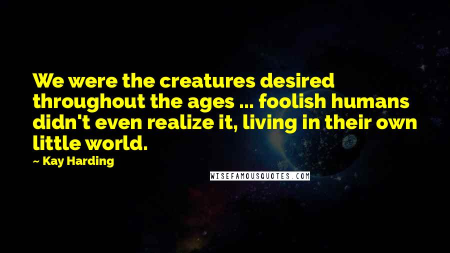 Kay Harding Quotes: We were the creatures desired throughout the ages ... foolish humans didn't even realize it, living in their own little world.