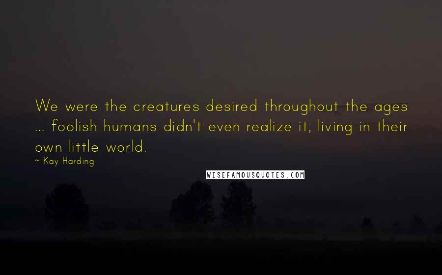 Kay Harding Quotes: We were the creatures desired throughout the ages ... foolish humans didn't even realize it, living in their own little world.