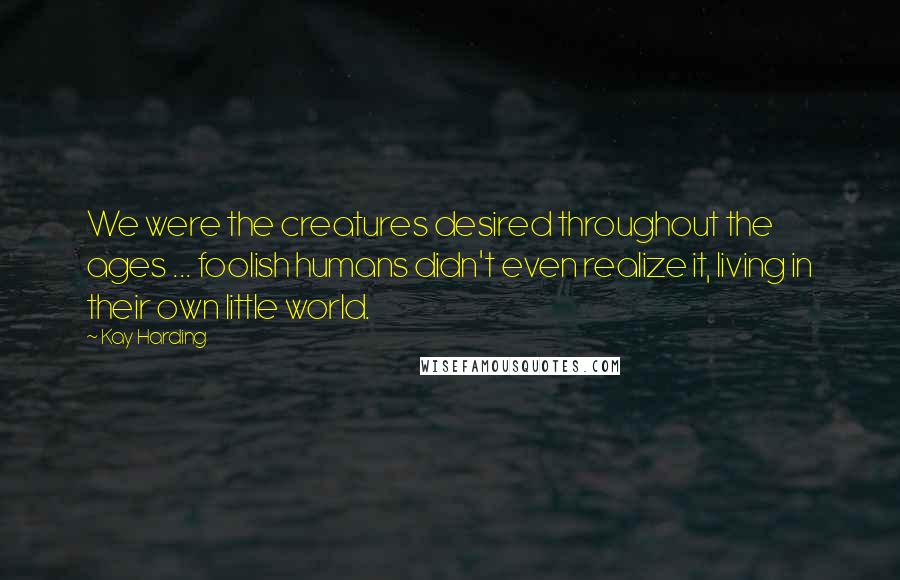 Kay Harding Quotes: We were the creatures desired throughout the ages ... foolish humans didn't even realize it, living in their own little world.