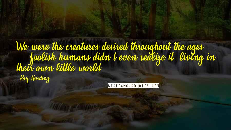 Kay Harding Quotes: We were the creatures desired throughout the ages ... foolish humans didn't even realize it, living in their own little world.