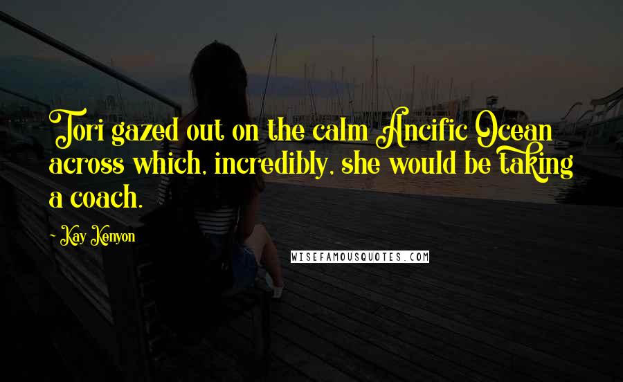 Kay Kenyon Quotes: Tori gazed out on the calm Ancific Ocean across which, incredibly, she would be taking a coach.