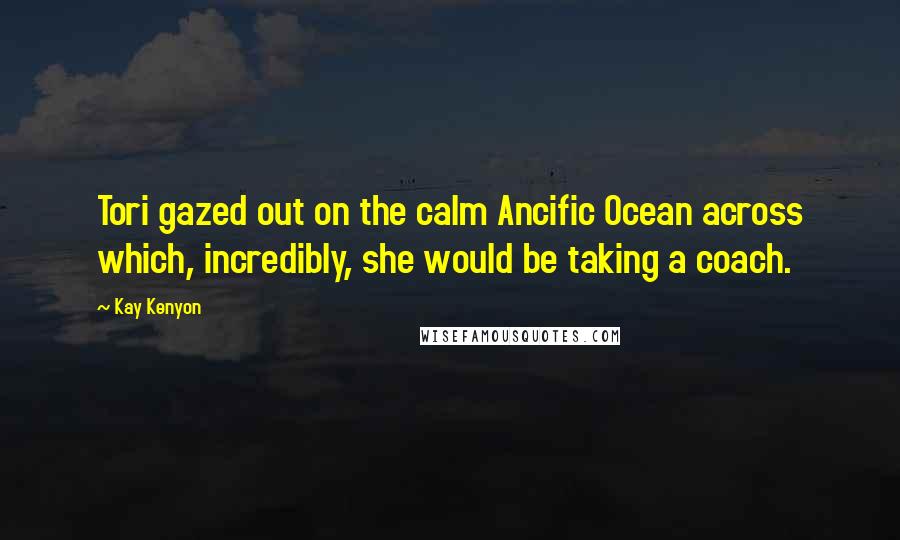 Kay Kenyon Quotes: Tori gazed out on the calm Ancific Ocean across which, incredibly, she would be taking a coach.