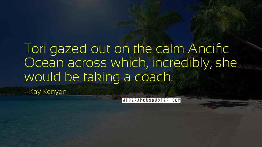 Kay Kenyon Quotes: Tori gazed out on the calm Ancific Ocean across which, incredibly, she would be taking a coach.