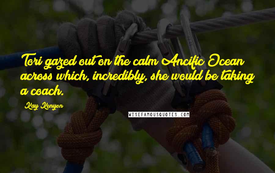 Kay Kenyon Quotes: Tori gazed out on the calm Ancific Ocean across which, incredibly, she would be taking a coach.
