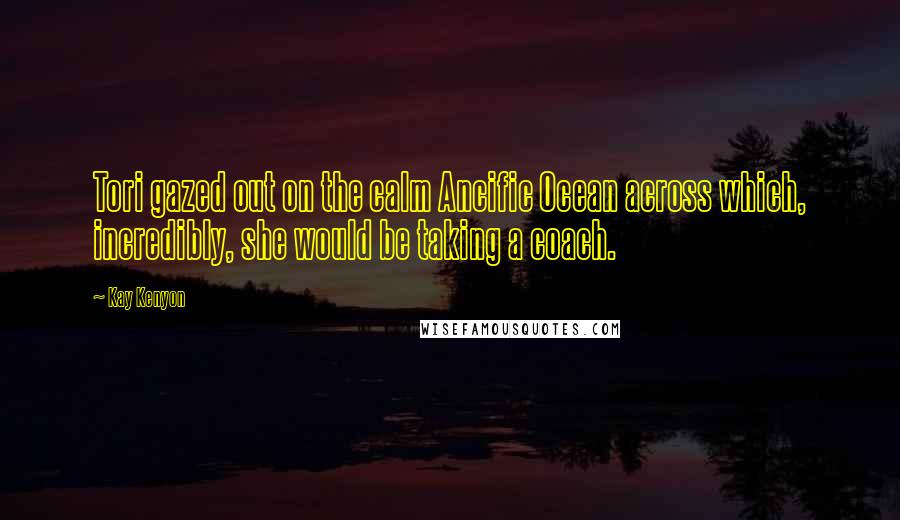 Kay Kenyon Quotes: Tori gazed out on the calm Ancific Ocean across which, incredibly, she would be taking a coach.