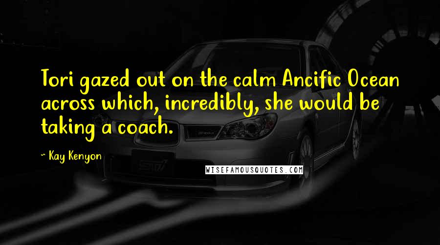 Kay Kenyon Quotes: Tori gazed out on the calm Ancific Ocean across which, incredibly, she would be taking a coach.