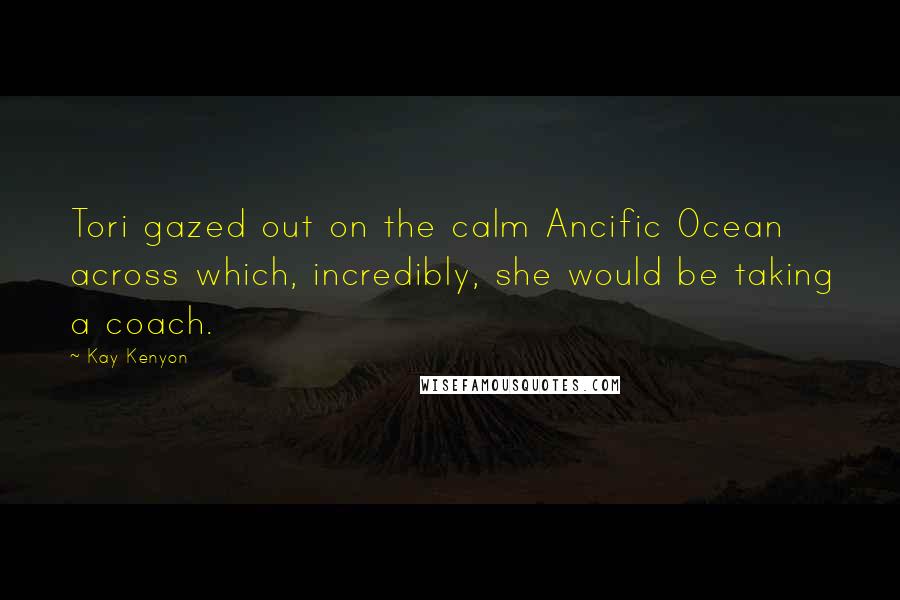 Kay Kenyon Quotes: Tori gazed out on the calm Ancific Ocean across which, incredibly, she would be taking a coach.