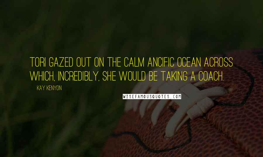 Kay Kenyon Quotes: Tori gazed out on the calm Ancific Ocean across which, incredibly, she would be taking a coach.