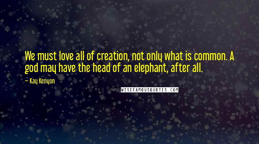 Kay Kenyon Quotes: We must love all of creation, not only what is common. A god may have the head of an elephant, after all.