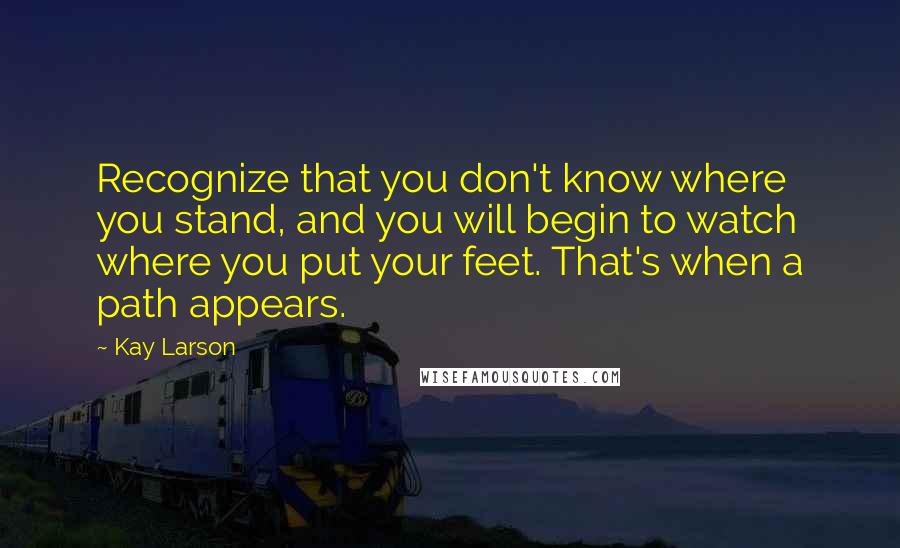 Kay Larson Quotes: Recognize that you don't know where you stand, and you will begin to watch where you put your feet. That's when a path appears.