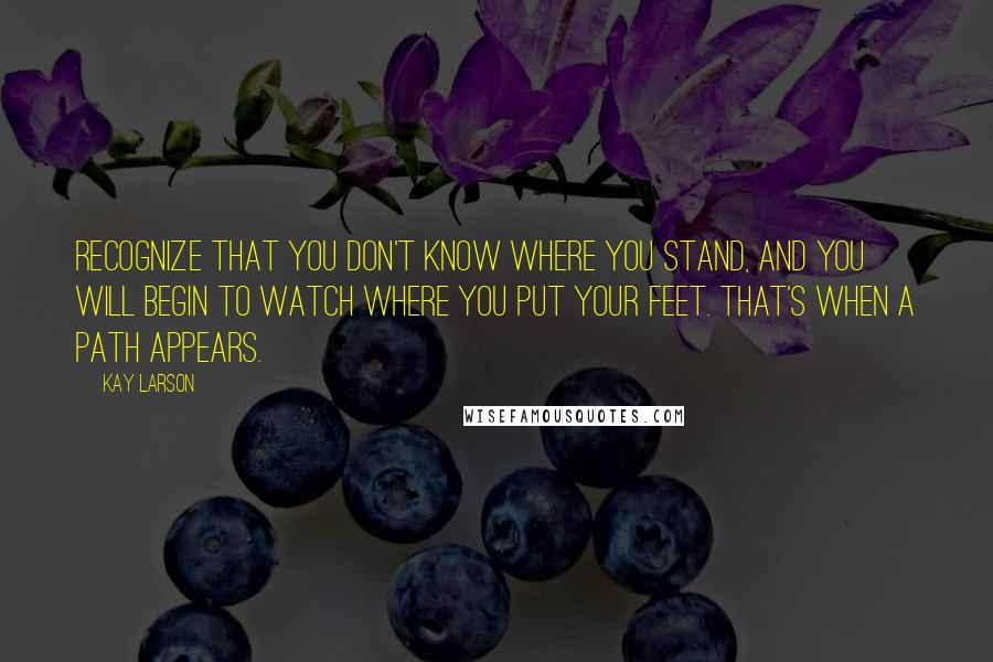 Kay Larson Quotes: Recognize that you don't know where you stand, and you will begin to watch where you put your feet. That's when a path appears.