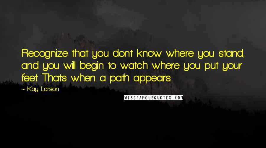 Kay Larson Quotes: Recognize that you don't know where you stand, and you will begin to watch where you put your feet. That's when a path appears.