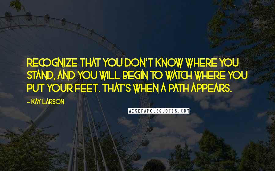 Kay Larson Quotes: Recognize that you don't know where you stand, and you will begin to watch where you put your feet. That's when a path appears.