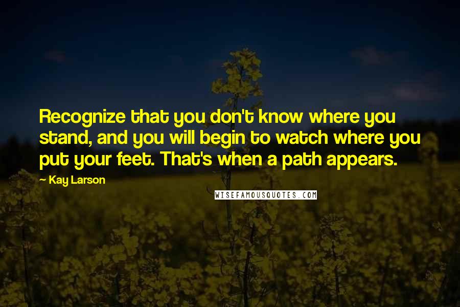 Kay Larson Quotes: Recognize that you don't know where you stand, and you will begin to watch where you put your feet. That's when a path appears.