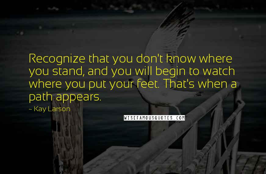 Kay Larson Quotes: Recognize that you don't know where you stand, and you will begin to watch where you put your feet. That's when a path appears.