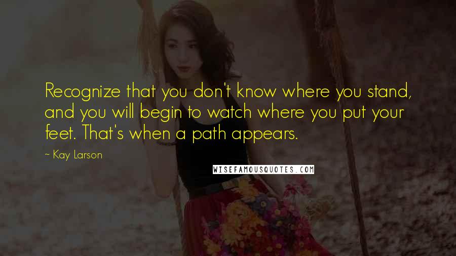 Kay Larson Quotes: Recognize that you don't know where you stand, and you will begin to watch where you put your feet. That's when a path appears.