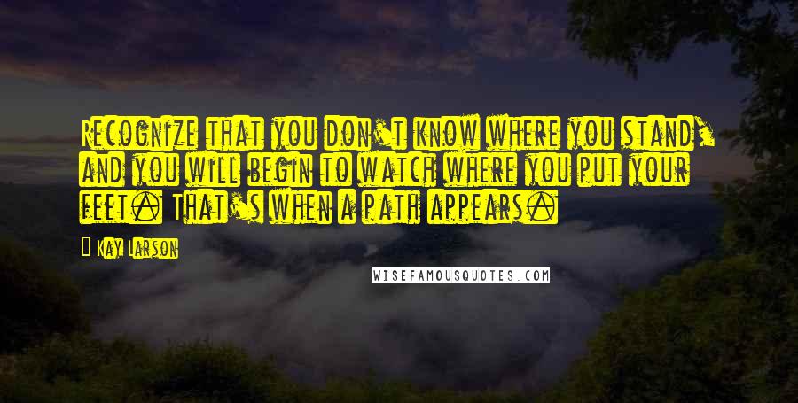 Kay Larson Quotes: Recognize that you don't know where you stand, and you will begin to watch where you put your feet. That's when a path appears.