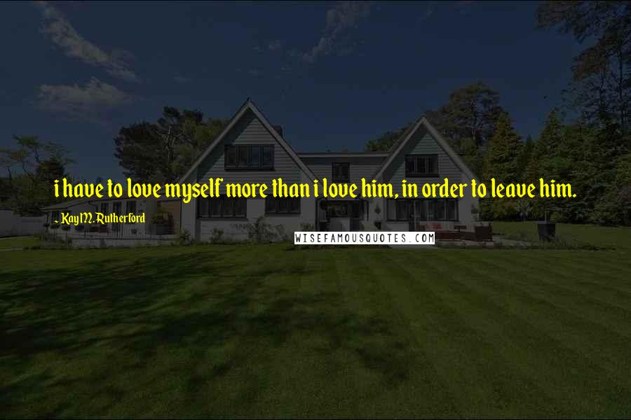 Kay M. Rutherford Quotes: i have to love myself more than i love him, in order to leave him.