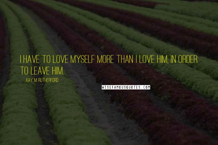 Kay M. Rutherford Quotes: i have to love myself more than i love him, in order to leave him.