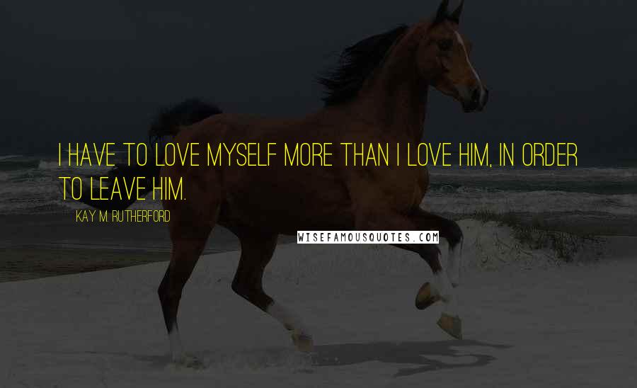 Kay M. Rutherford Quotes: i have to love myself more than i love him, in order to leave him.