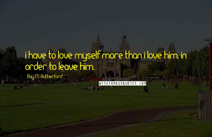 Kay M. Rutherford Quotes: i have to love myself more than i love him, in order to leave him.