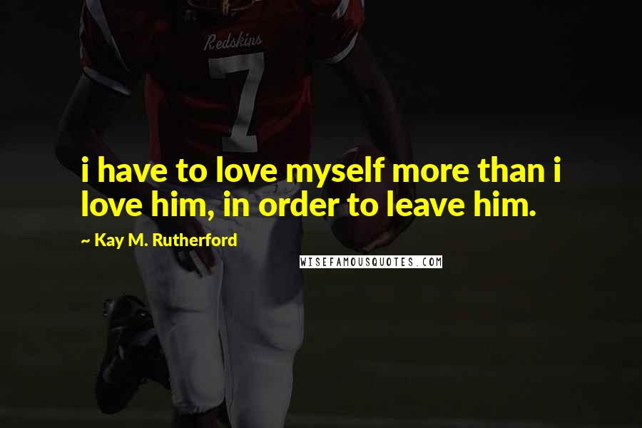 Kay M. Rutherford Quotes: i have to love myself more than i love him, in order to leave him.