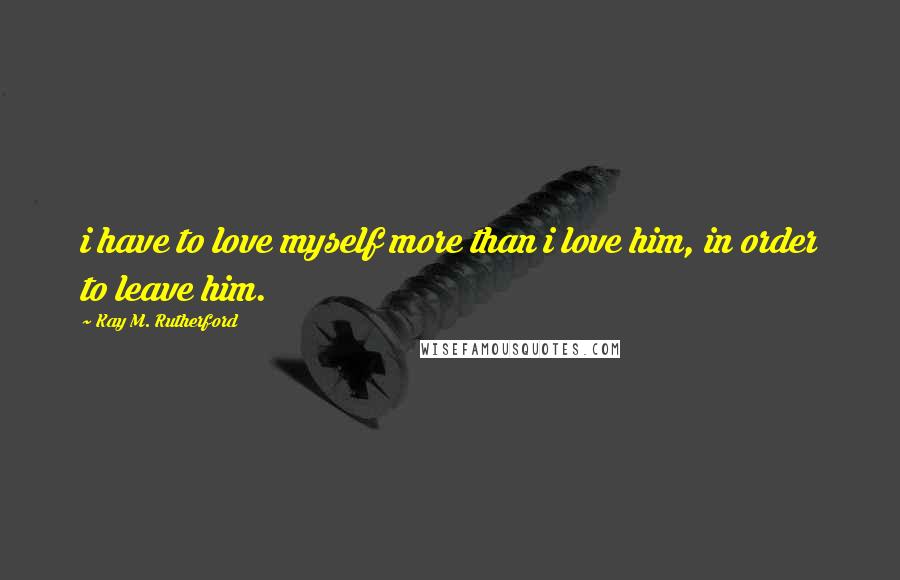Kay M. Rutherford Quotes: i have to love myself more than i love him, in order to leave him.