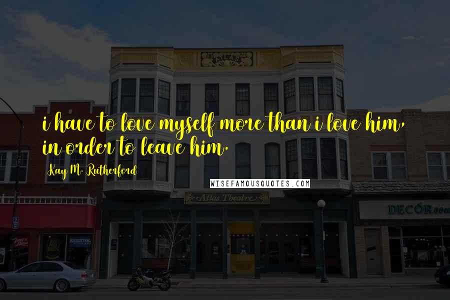 Kay M. Rutherford Quotes: i have to love myself more than i love him, in order to leave him.