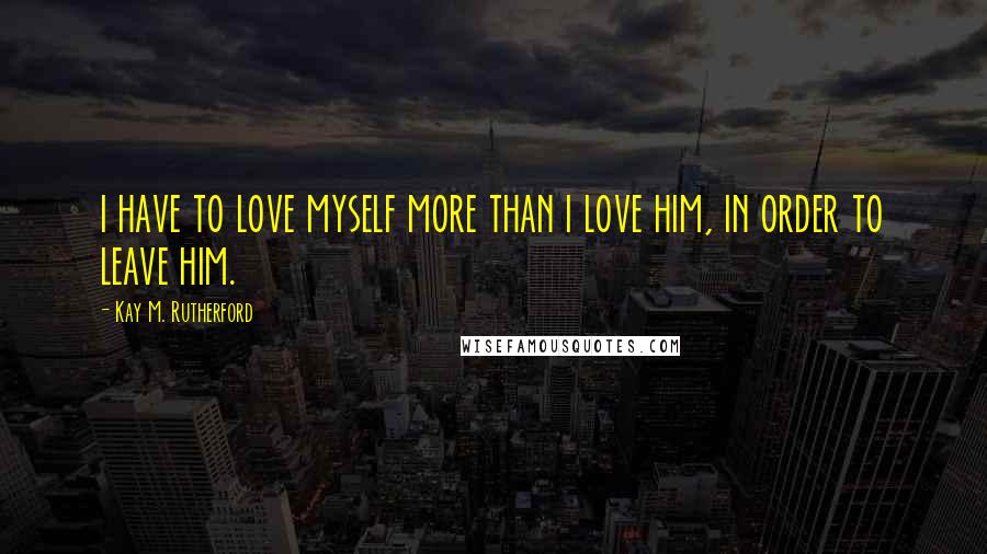 Kay M. Rutherford Quotes: i have to love myself more than i love him, in order to leave him.