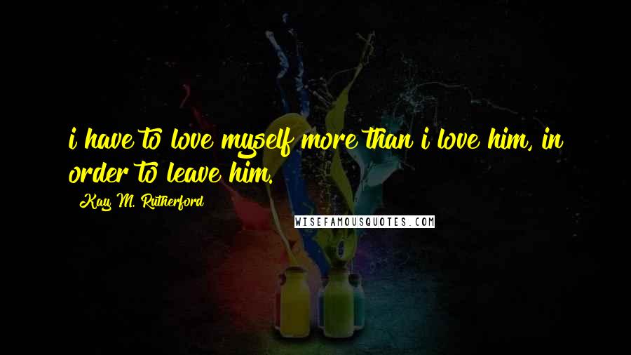 Kay M. Rutherford Quotes: i have to love myself more than i love him, in order to leave him.