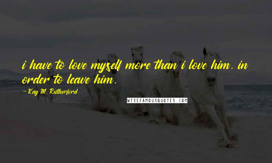 Kay M. Rutherford Quotes: i have to love myself more than i love him, in order to leave him.