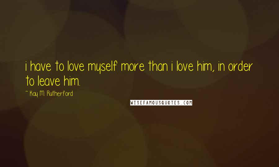 Kay M. Rutherford Quotes: i have to love myself more than i love him, in order to leave him.