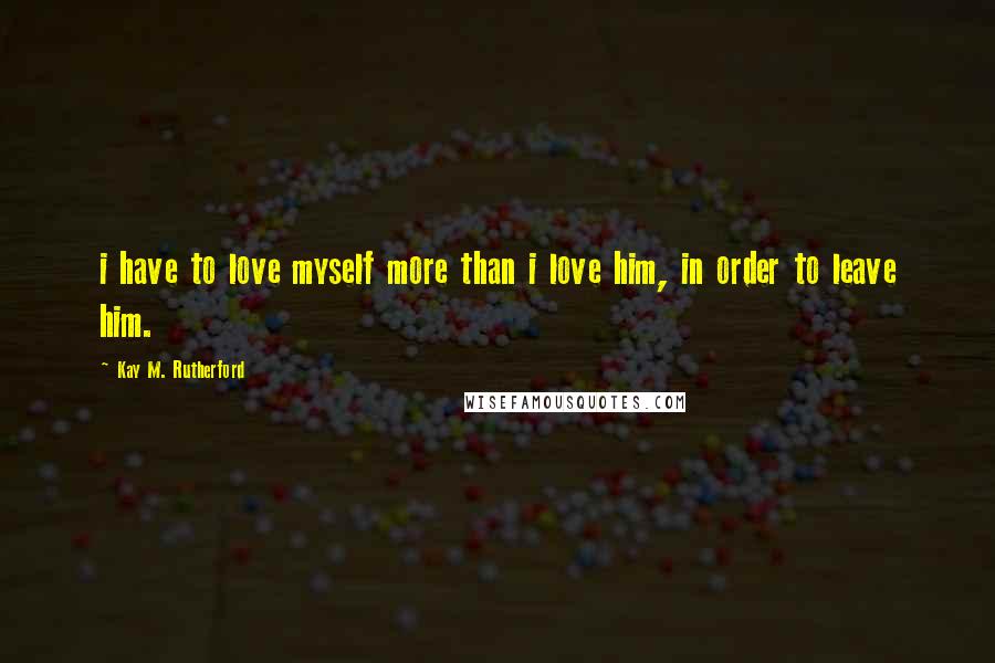 Kay M. Rutherford Quotes: i have to love myself more than i love him, in order to leave him.