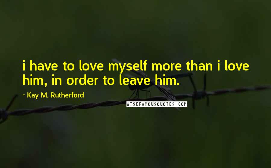 Kay M. Rutherford Quotes: i have to love myself more than i love him, in order to leave him.