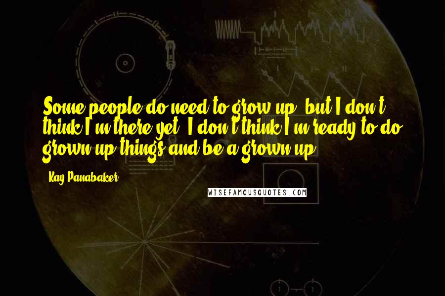 Kay Panabaker Quotes: Some people do need to grow up, but I don't think I'm there yet. I don't think I'm ready to do grown-up things and be a grown-up.
