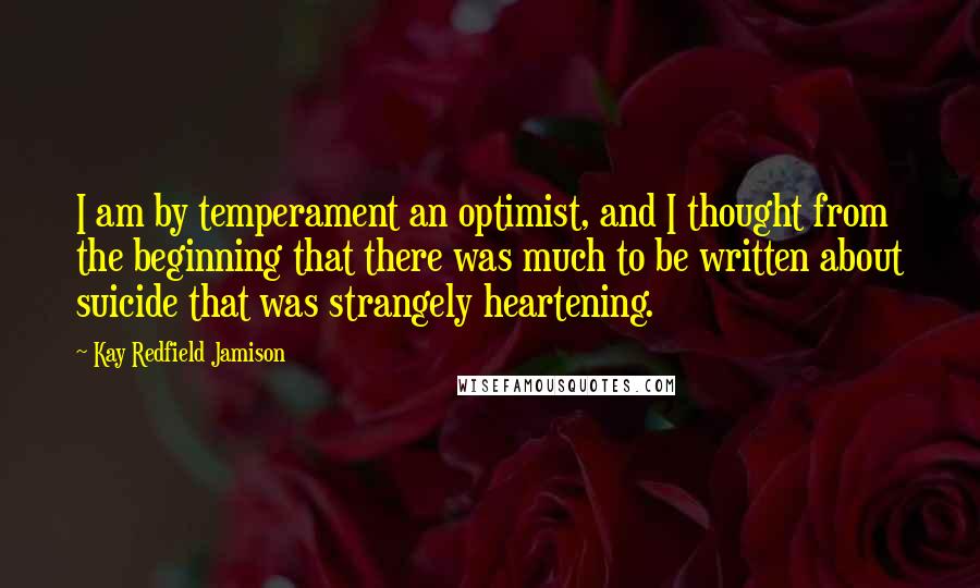 Kay Redfield Jamison Quotes: I am by temperament an optimist, and I thought from the beginning that there was much to be written about suicide that was strangely heartening.