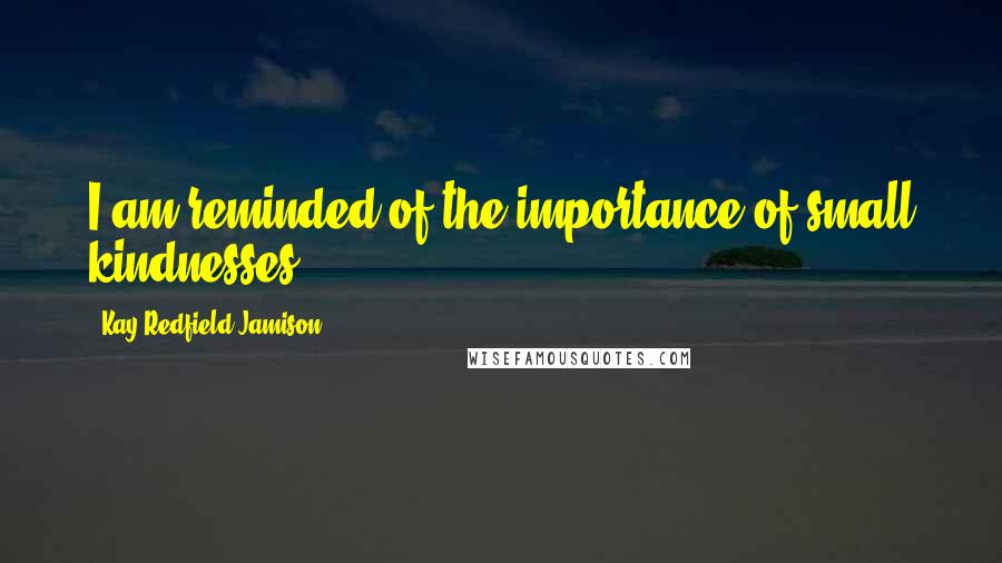 Kay Redfield Jamison Quotes: I am reminded of the importance of small kindnesses.