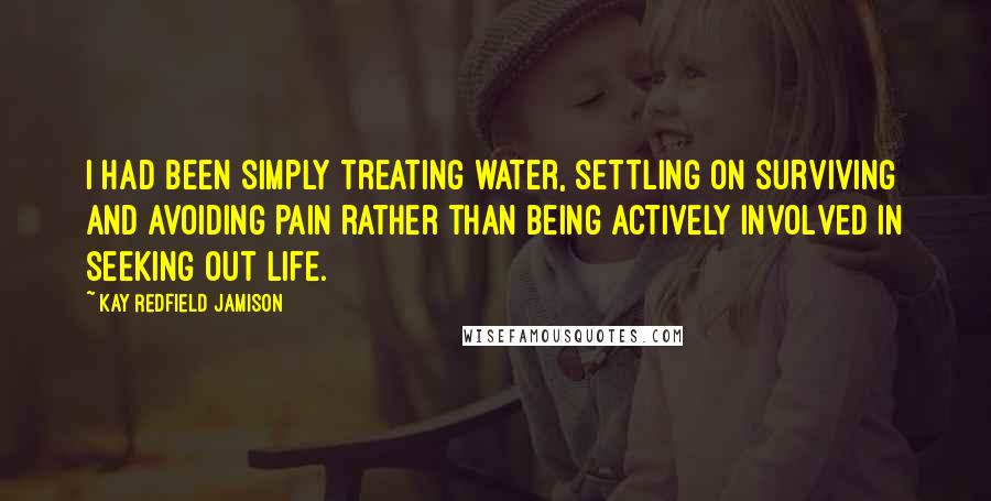 Kay Redfield Jamison Quotes: I had been simply treating water, settling on surviving and avoiding pain rather than being actively involved in seeking out life.