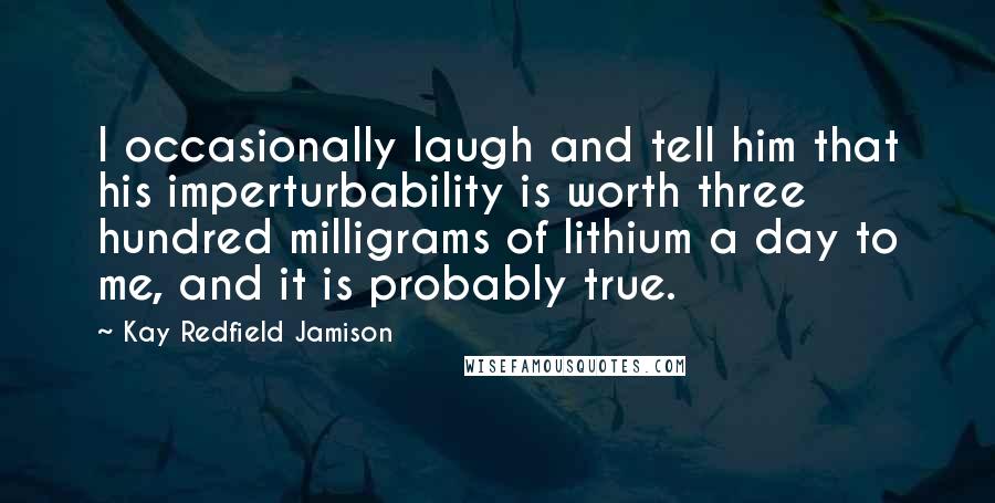 Kay Redfield Jamison Quotes: I occasionally laugh and tell him that his imperturbability is worth three hundred milligrams of lithium a day to me, and it is probably true.