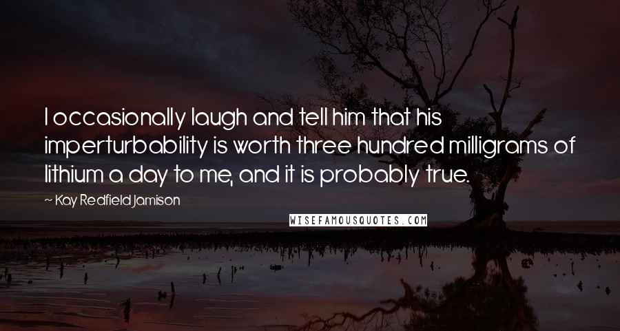 Kay Redfield Jamison Quotes: I occasionally laugh and tell him that his imperturbability is worth three hundred milligrams of lithium a day to me, and it is probably true.