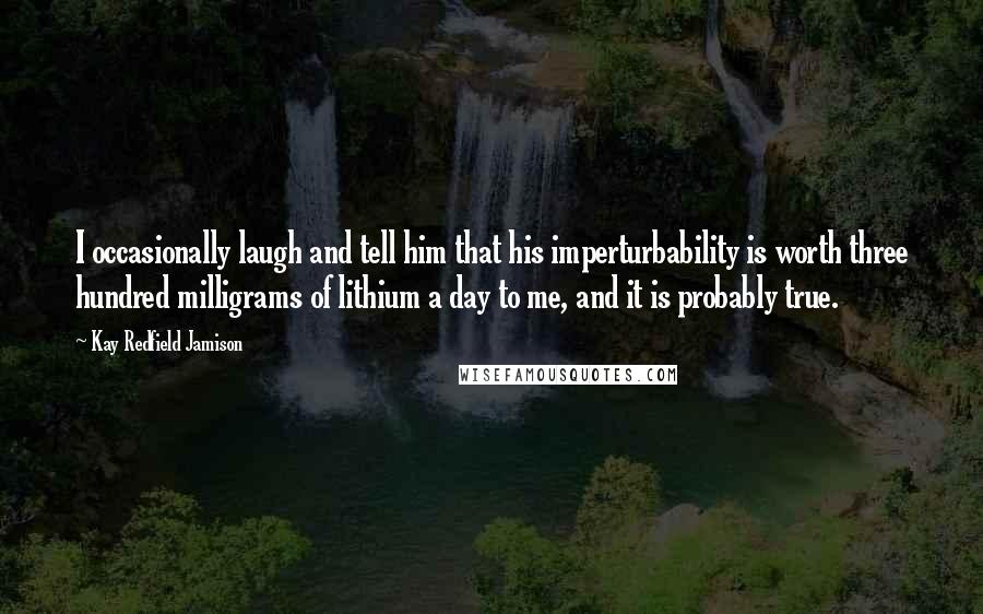 Kay Redfield Jamison Quotes: I occasionally laugh and tell him that his imperturbability is worth three hundred milligrams of lithium a day to me, and it is probably true.