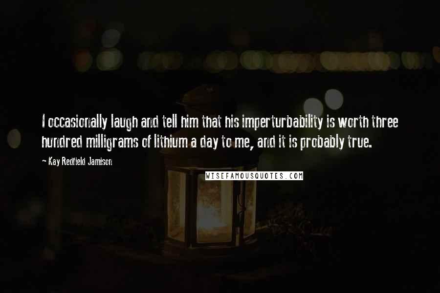 Kay Redfield Jamison Quotes: I occasionally laugh and tell him that his imperturbability is worth three hundred milligrams of lithium a day to me, and it is probably true.