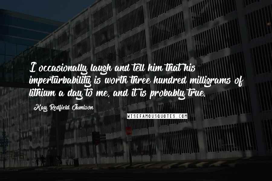 Kay Redfield Jamison Quotes: I occasionally laugh and tell him that his imperturbability is worth three hundred milligrams of lithium a day to me, and it is probably true.