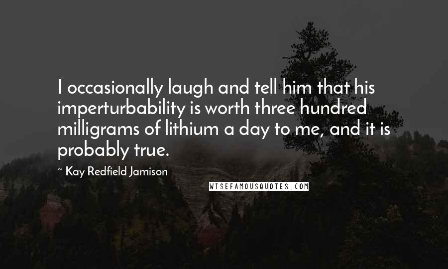 Kay Redfield Jamison Quotes: I occasionally laugh and tell him that his imperturbability is worth three hundred milligrams of lithium a day to me, and it is probably true.