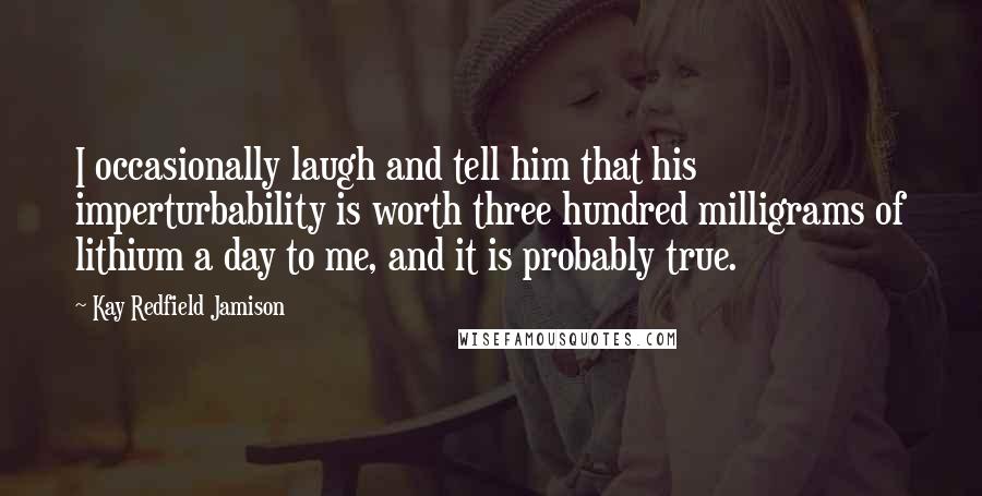 Kay Redfield Jamison Quotes: I occasionally laugh and tell him that his imperturbability is worth three hundred milligrams of lithium a day to me, and it is probably true.