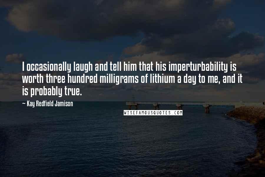 Kay Redfield Jamison Quotes: I occasionally laugh and tell him that his imperturbability is worth three hundred milligrams of lithium a day to me, and it is probably true.